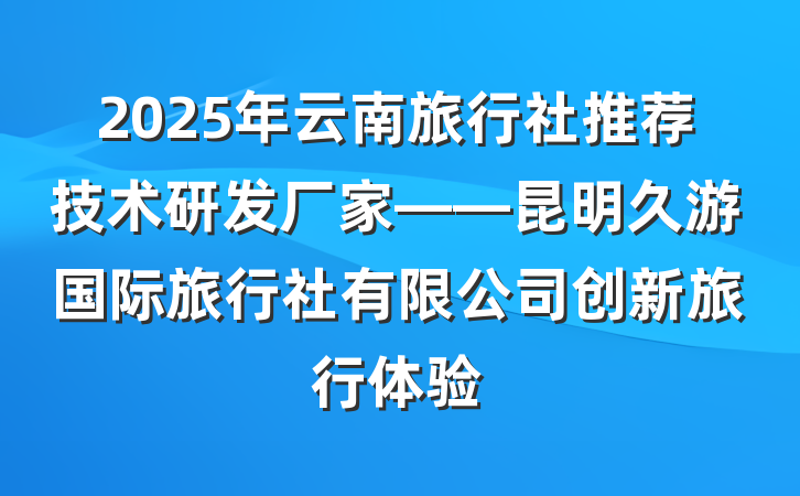2025年云南旅行社推荐技术研发厂家——昆明久游国际旅行社有限公司创新旅行体验