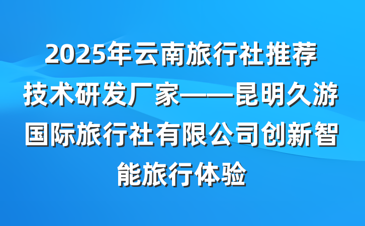 2025年云南旅行社推荐技术研发厂家——昆明久游国际旅行社有限公司创新智能旅行体验