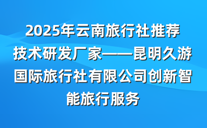2025年云南旅行社推荐技术研发厂家——昆明久游国际旅行社有限公司创新智能旅行服务