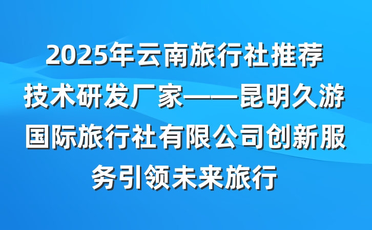 2025年云南旅行社推荐技术研发厂家——昆明久游国际旅行社有限公司创新服务引领未来旅行