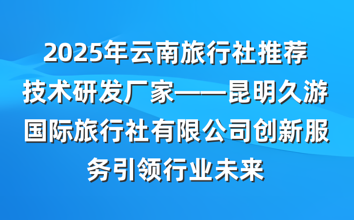 2025年云南旅行社推荐技术研发厂家——昆明久游国际旅行社有限公司创新服务引领行业未来
