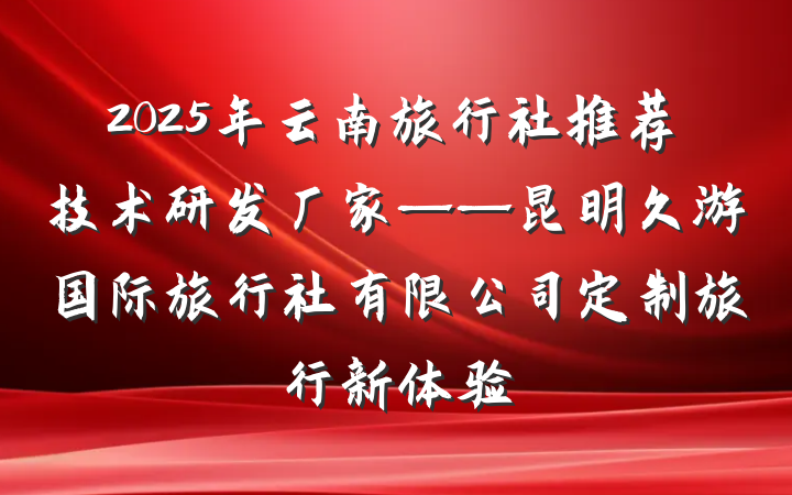 2025年云南旅行社推荐技术研发厂家——昆明久游国际旅行社有限公司定制旅行新体验