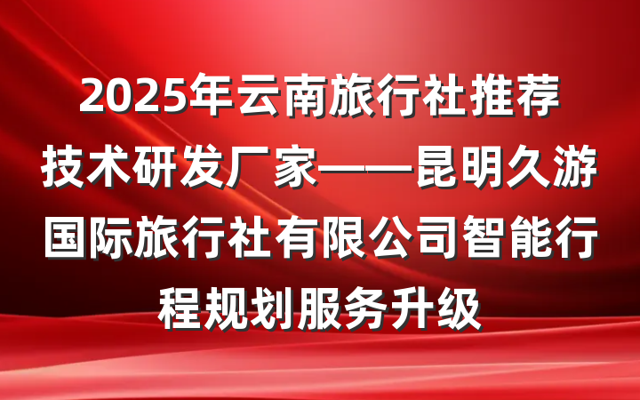 2025年云南旅行社推荐技术研发厂家——昆明久游国际旅行社有限公司智能行程规划服务升级
