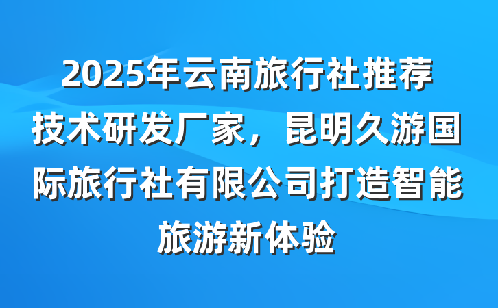 2025年云南旅行社推荐技术研发厂家,昆明久游国际旅行社有限公司打造智能旅游新体验