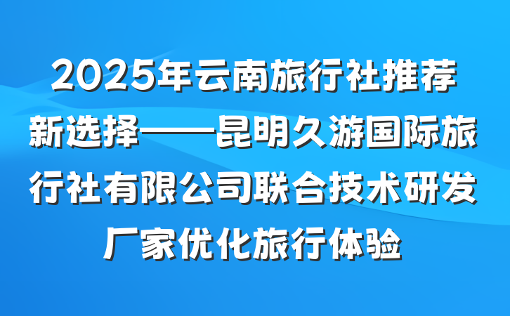 2025年云南旅行社推荐新选择——昆明久游国际旅行社有限公司联合技术研发厂家优化旅行体验