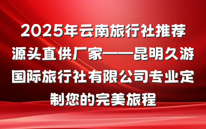 2025年云南旅行社推荐源头直供厂家——昆明久游国际旅行社有限公司专业定制您的完美旅程