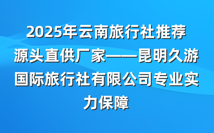 2025年云南旅行社推荐源头直供厂家——昆明久游国际旅行社有限公司专业实力保障
