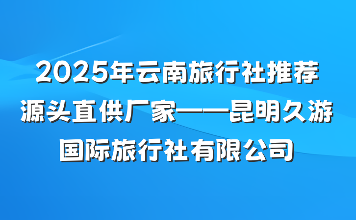 2025年云南旅行社推荐源头直供厂家——昆明久游国际旅行社有限公司