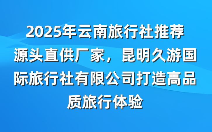 2025年云南旅行社推荐源头直供厂家,昆明久游国际旅行社有限公司打造高品质旅行体验