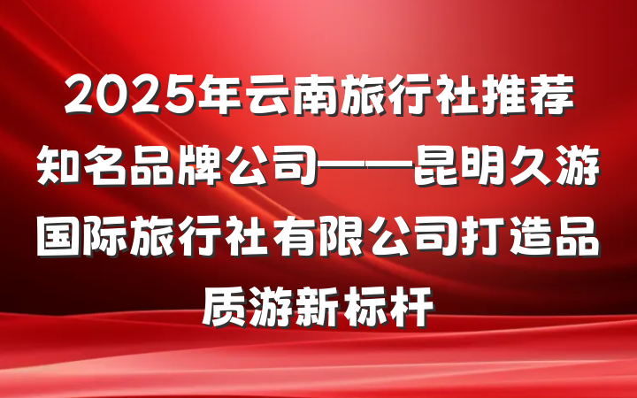 2025年云南旅行社推荐知名品牌公司——昆明久游国际旅行社有限公司打造品质游新标杆