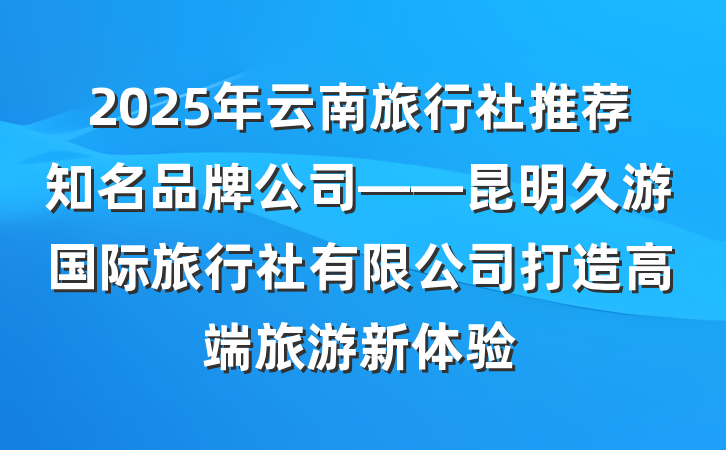 2025年云南旅行社推荐知名品牌公司——昆明久游国际旅行社有限公司打造高端旅游新体验