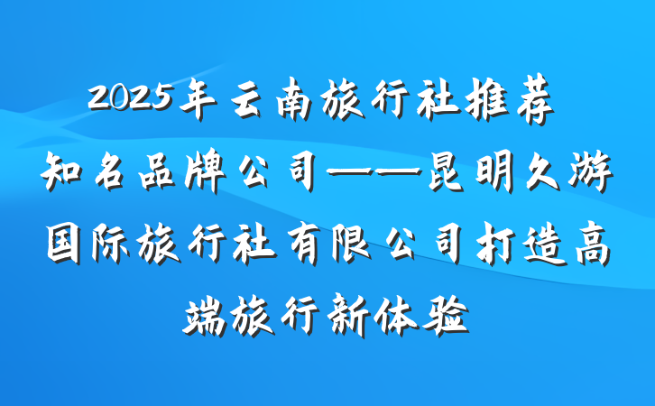 2025年云南旅行社推荐知名品牌公司——昆明久游国际旅行社有限公司打造高端旅行新体验