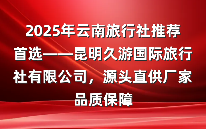 2025年云南旅行社推荐首选——昆明久游国际旅行社有限公司,源头直供厂家品质保障