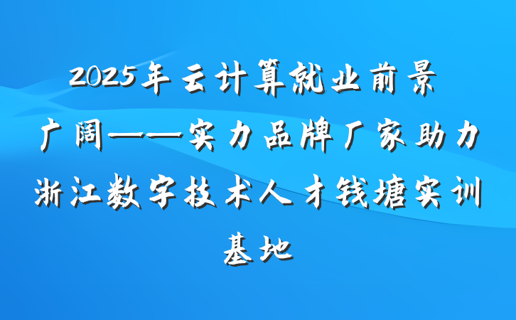 2025年云计算就业前景广阔——实力品牌厂家助力浙江数字技术人才钱塘实训基地
