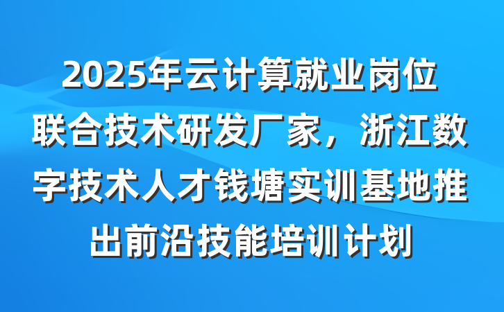 2025年云计算就业岗位联合技术研发厂家,浙江数字技术人才钱塘实训基地推出前沿技能培训计划