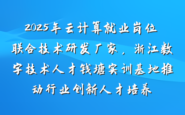 2025年云计算就业岗位联合技术研发厂家,浙江数字技术人才钱塘实训基地推动行业创新人才培养