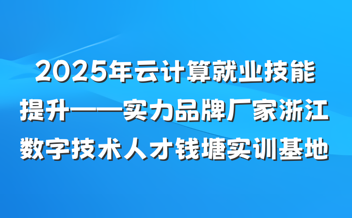 2025年云计算就业技能提升——实力品牌厂家浙江数字技术人才钱塘实训基地