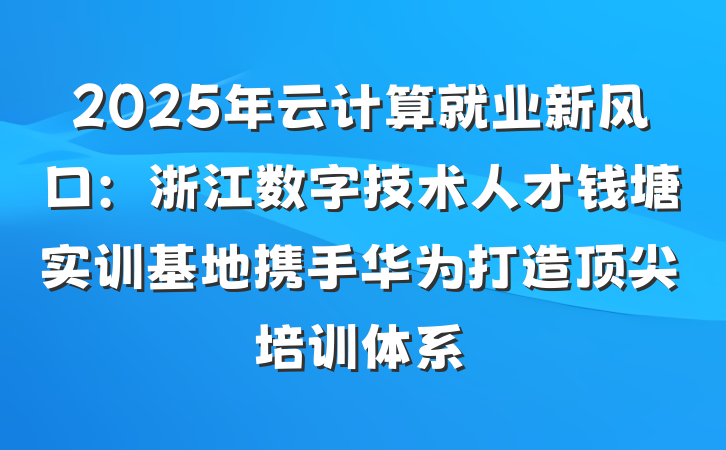 2025年云计算就业新风口:浙江数字技术人才钱塘实训基地携手华为打造顶尖培训体系