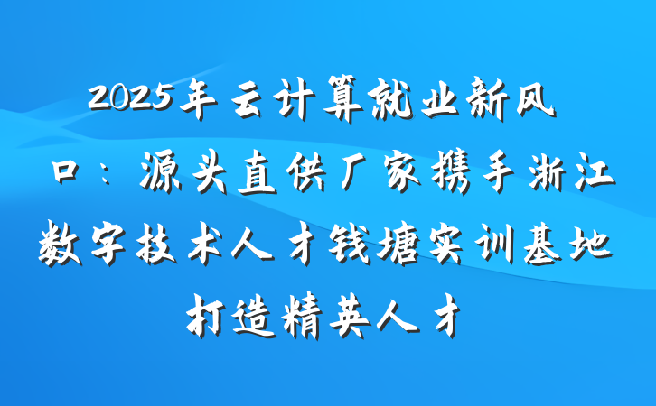 2025年云计算就业新风口:源头直供厂家携手浙江数字技术人才钱塘实训基地打造精英人才