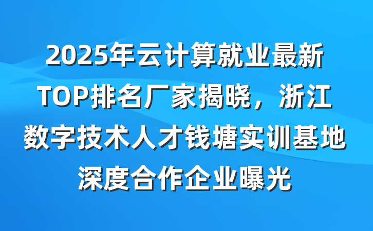2025年云计算就业最新TOP排名厂家揭晓,浙江数字技术人才钱塘实训基地深度合作企业曝光