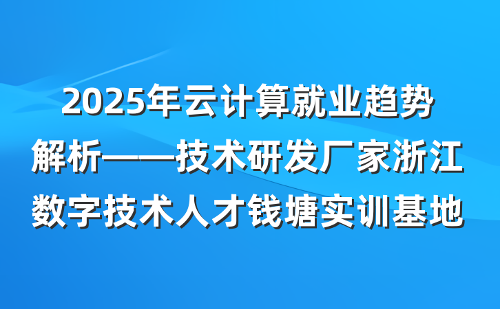 2025年云计算就业趋势解析——技术研发厂家浙江数字技术人才钱塘实训基地