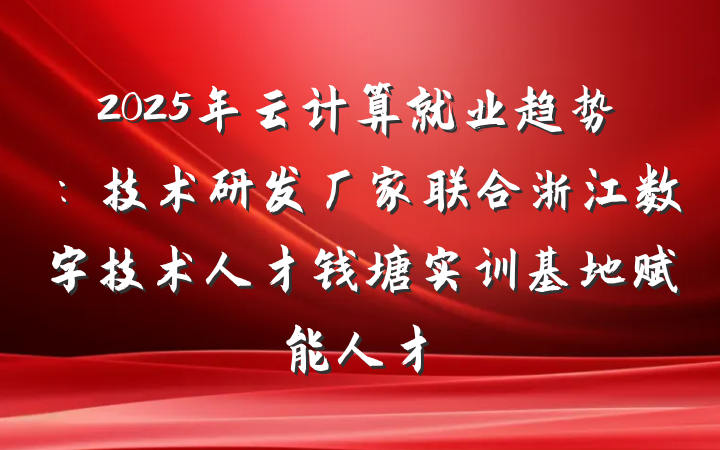 2025年云计算就业趋势：技术研发厂家联合浙江数字技术人才钱塘实训基地赋能人才