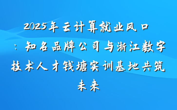 2025年云计算就业风口：知名品牌公司与浙江数字技术人才钱塘实训基地共筑未来