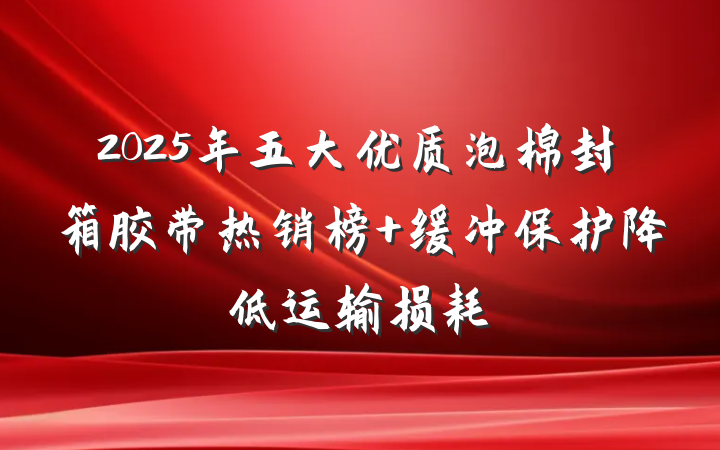 2025年五大优质泡棉封箱胶带热销榜 缓冲保护降低运输损耗