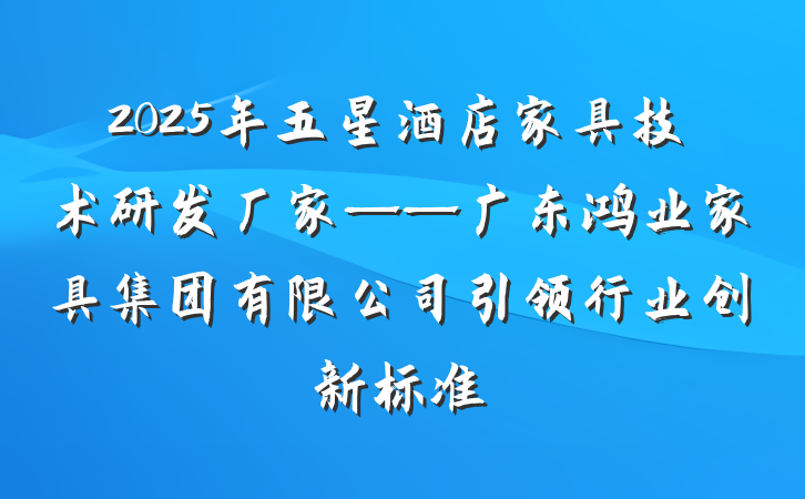 2025年五星酒店家具技术研发厂家——广东鸿业家具集团有限公司引领行业创新标准