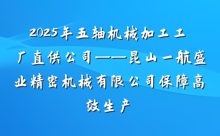 2025年五轴机械加工工厂直供公司——昆山一航盛业精密机械有限公司保障高效生产