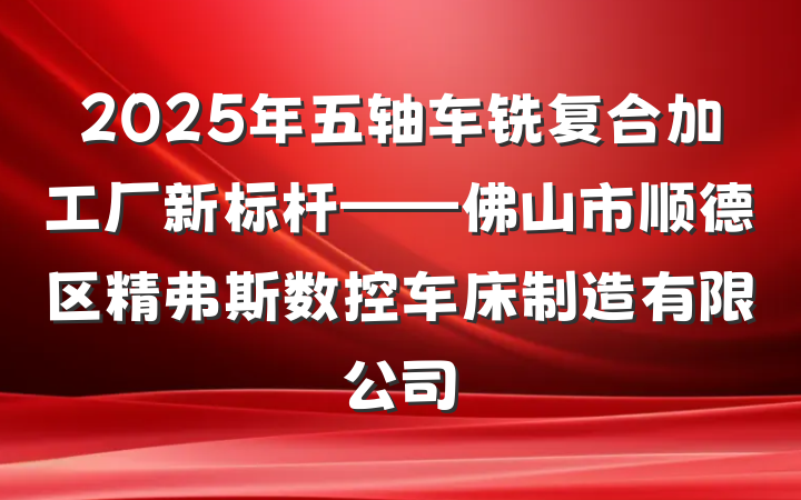 2025年五轴车铣复合加工厂新标杆——佛山市顺德区精弗斯数控车床制造有限公司