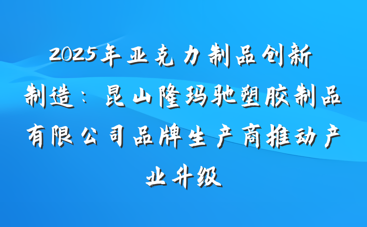 2025年亚克力制品创新制造：昆山隆玛驰塑胶制品有限公司品牌生产商推动产业升级