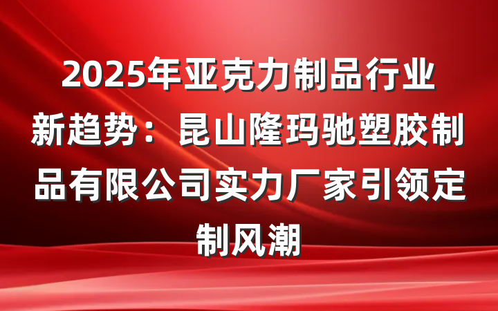 2025年亚克力制品行业新趋势：昆山隆玛驰塑胶制品有限公司实力厂家引领定制风潮