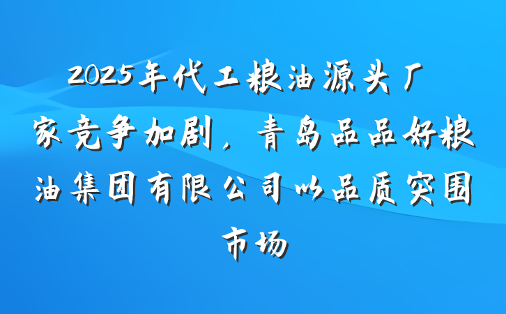2025年代工粮油源头厂家竞争加剧，青岛品品好粮油集团有限公司以品质突围市场