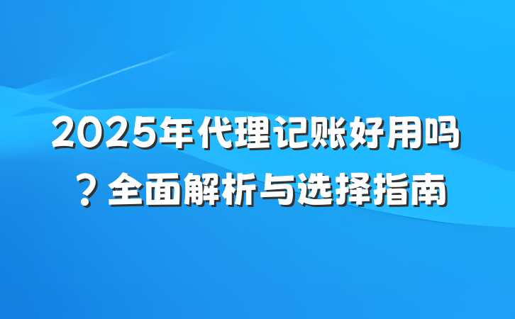2025年代理记账好用吗?全面解析与选择指南