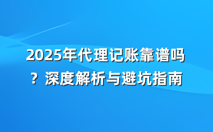 2025年代理记账靠谱吗？深度解析与避坑指南