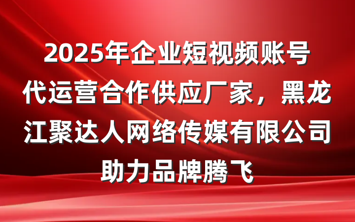 2025年企业短视频账号代运营合作供应厂家,黑龙江聚达人网络传媒有限公司助力品牌腾飞
