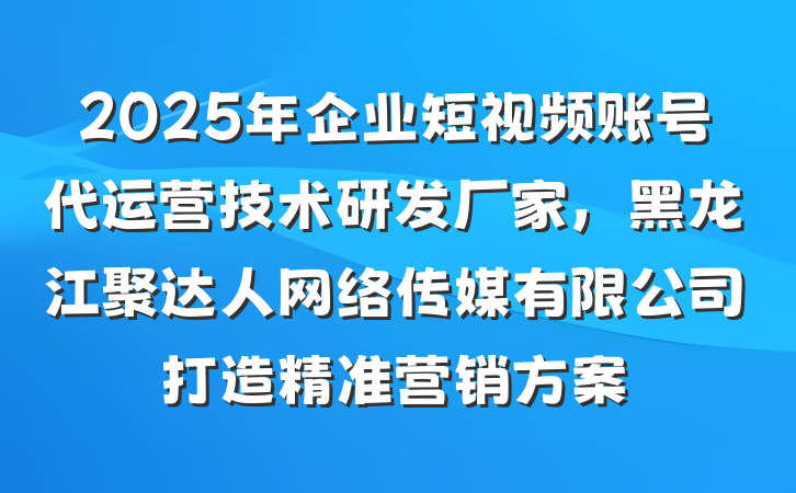2025年企业短视频账号代运营技术研发厂家，黑龙江聚达人网络传媒有限公司打造精准营销方案