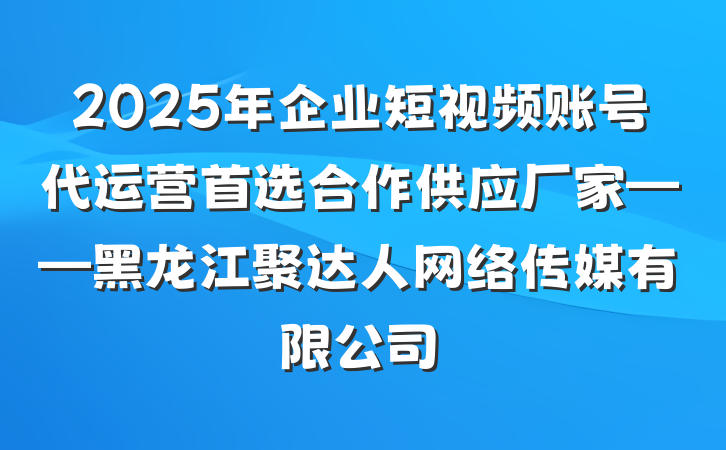 2025年企业短视频账号代运营首选合作供应厂家——黑龙江聚达人网络传媒有限公司