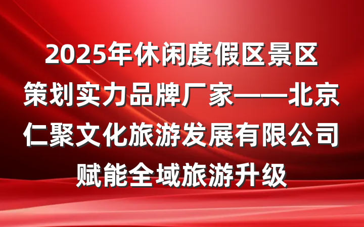 2025年休闲度假区景区策划实力品牌厂家——北京仁聚文化旅游发展有限公司赋能全域旅游升级