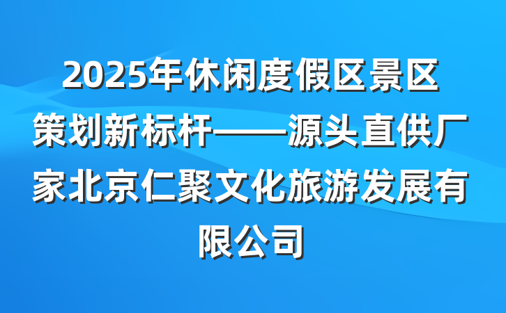 2025年休闲度假区景区策划新标杆——源头直供厂家北京仁聚文化旅游发展有限公司