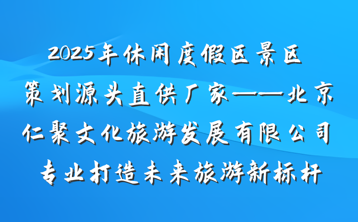 2025年休闲度假区景区策划源头直供厂家——北京仁聚文化旅游发展有限公司专业打造未来旅游新标杆