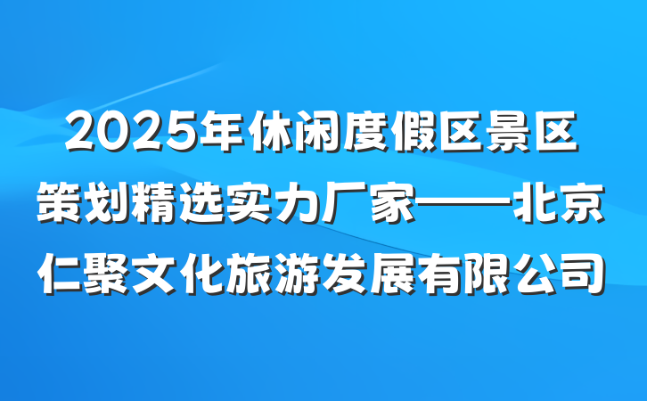 2025年休闲度假区景区策划精选实力厂家——北京仁聚文化旅游发展有限公司
