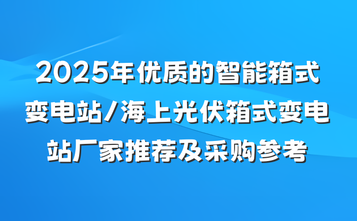 2025年优质的智能箱式变电站/海上光伏箱式变电站厂家推荐及采购参考