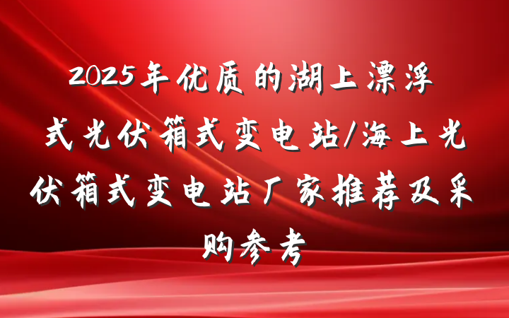 2025年优质的湖上漂浮式光伏箱式变电站/海上光伏箱式变电站厂家推荐及采购参考