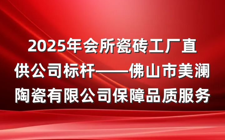2025年会所瓷砖工厂直供公司标杆——佛山市美澜陶瓷有限公司保障品质服务