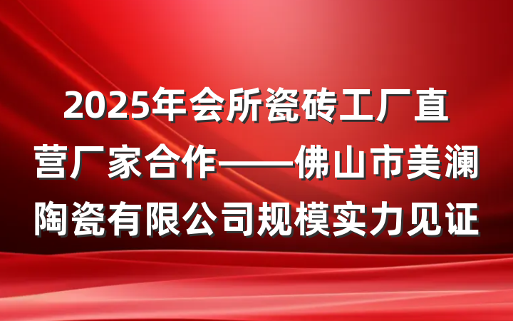 2025年会所瓷砖工厂直营厂家合作——佛山市美澜陶瓷有限公司规模实力见证