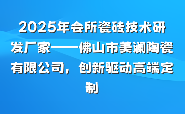 2025年会所瓷砖技术研发厂家——佛山市美澜陶瓷有限公司,创新驱动高端定制