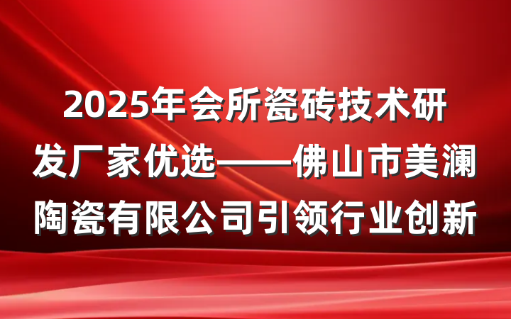 2025年会所瓷砖技术研发厂家优选——佛山市美澜陶瓷有限公司引领行业创新