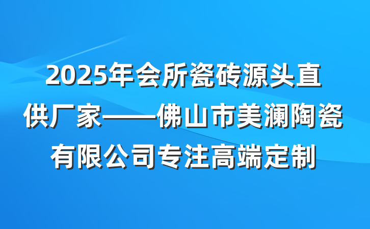2025年会所瓷砖源头直供厂家——佛山市美澜陶瓷有限公司专注高端定制